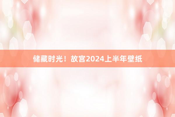 储藏时光！故宫2024上半年壁纸