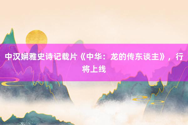 中汉娴雅史诗记载片《中华：龙的传东谈主》，行将上线