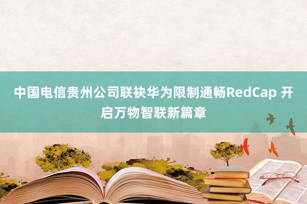 中国电信贵州公司联袂华为限制通畅RedCap 开启万物智联新篇章