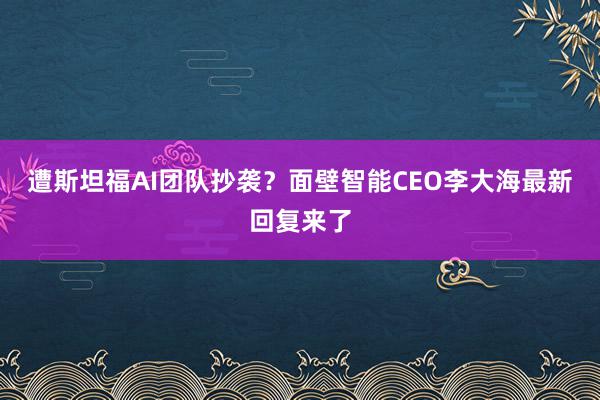 遭斯坦福AI团队抄袭？面壁智能CEO李大海最新回复来了