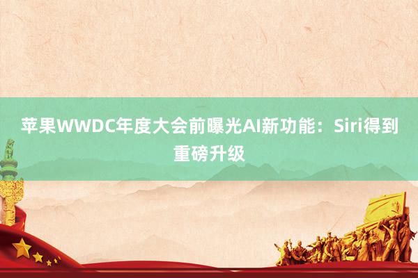 苹果WWDC年度大会前曝光AI新功能：Siri得到重磅升级