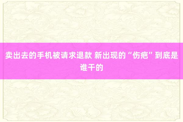 卖出去的手机被请求退款 新出现的“伤疤”到底是谁干的