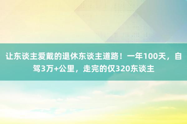 让东谈主爱戴的退休东谈主道路！一年100天，自驾3万+公里，走完的仅320东谈主