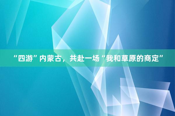 “四游”内蒙古，共赴一场“我和草原的商定”