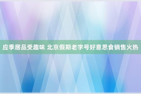 应季居品受趣味 北京假期老字号好意思食销售火热