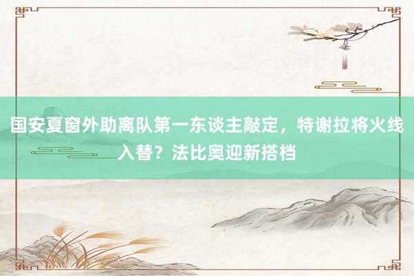 国安夏窗外助离队第一东谈主敲定，特谢拉将火线入替？法比奥迎新搭档