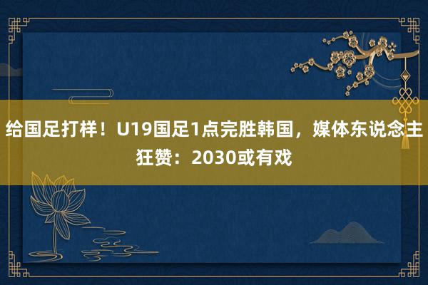 给国足打样！U19国足1点完胜韩国，媒体东说念主狂赞：2030或有戏