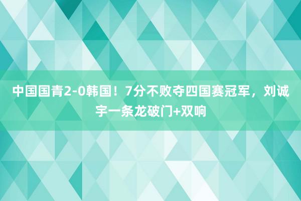 中国国青2-0韩国！7分不败夺四国赛冠军，刘诚宇一条龙破门+双响