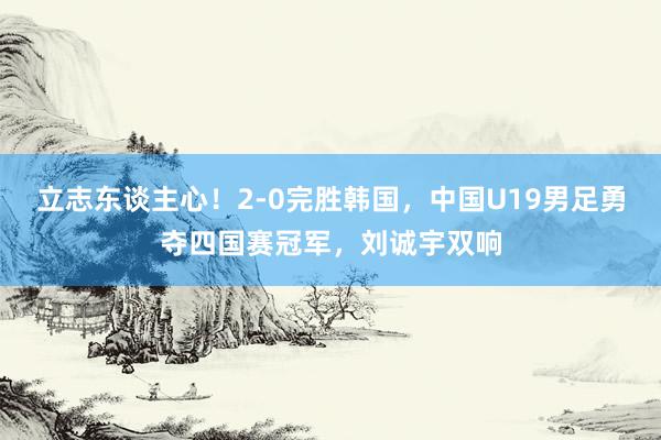 立志东谈主心！2-0完胜韩国，中国U19男足勇夺四国赛冠军，刘诚宇双响