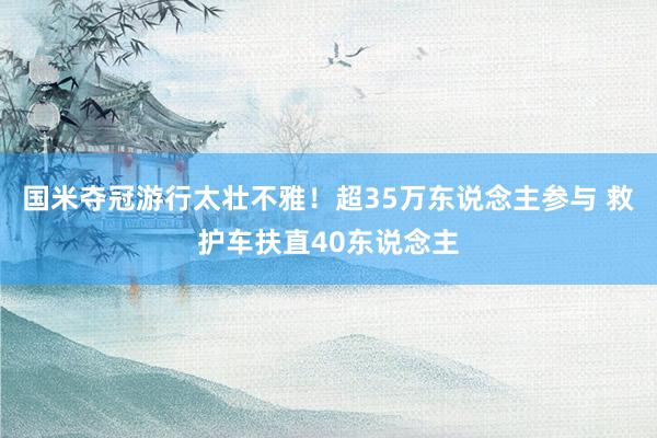 国米夺冠游行太壮不雅！超35万东说念主参与 救护车扶直40东说念主