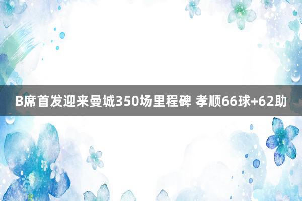 B席首发迎来曼城350场里程碑 孝顺66球+62助