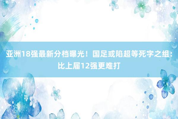 亚洲18强最新分档曝光！国足或陷超等死字之组：比上届12强更难打