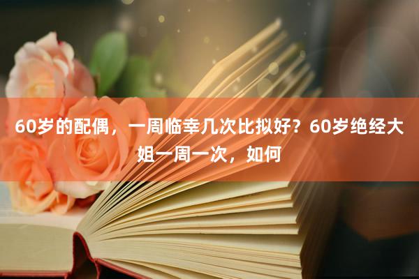 60岁的配偶，一周临幸几次比拟好？60岁绝经大姐一周一次，如何