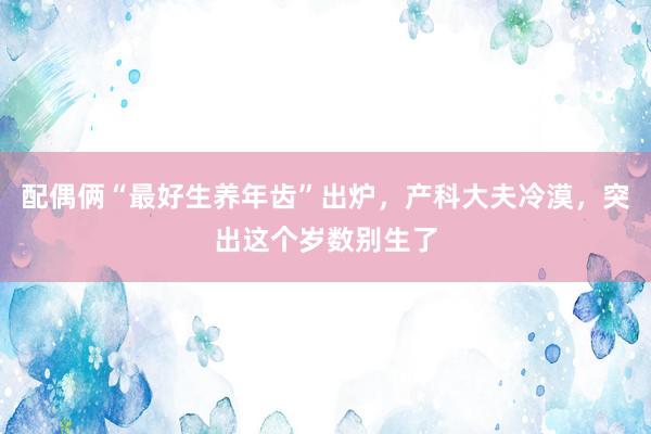 配偶俩“最好生养年齿”出炉，产科大夫冷漠，突出这个岁数别生了