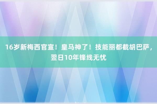 16岁新梅西官宣！皇马神了！技能丽都截胡巴萨，翌日10年锋线无忧