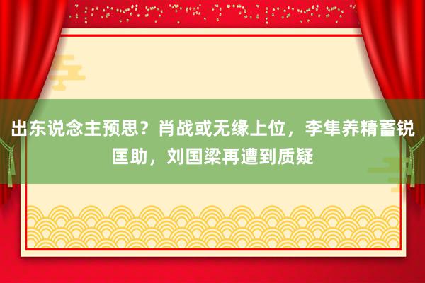 出东说念主预思？肖战或无缘上位，李隼养精蓄锐匡助，刘国梁再遭到质疑