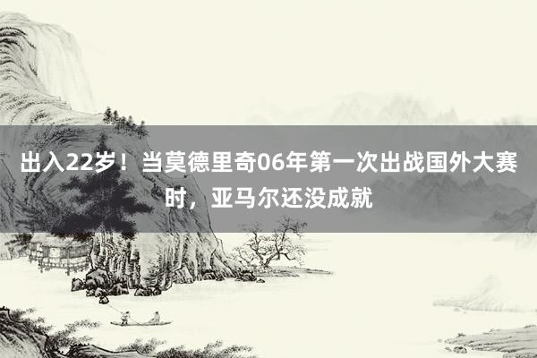 出入22岁！当莫德里奇06年第一次出战国外大赛时，亚马尔还没成就