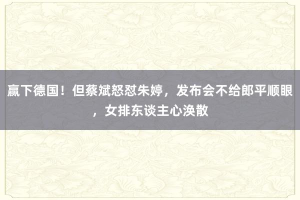 赢下德国！但蔡斌怒怼朱婷，发布会不给郎平顺眼，女排东谈主心涣散