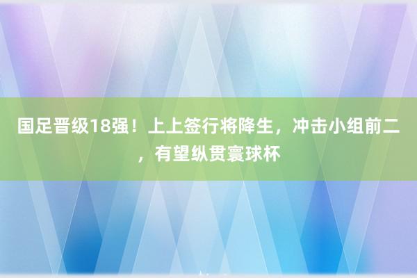 国足晋级18强！上上签行将降生，冲击小组前二，有望纵贯寰球杯