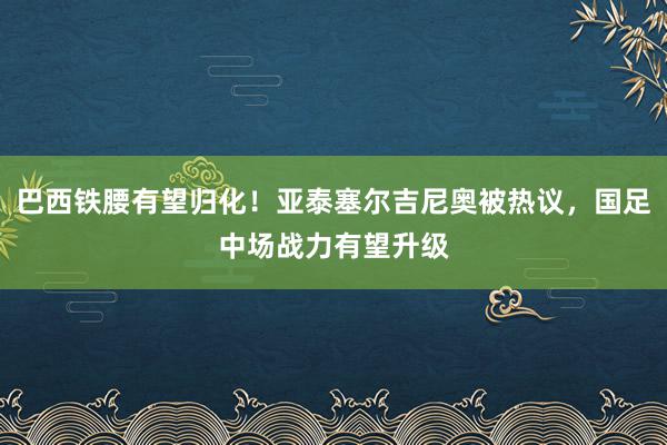 巴西铁腰有望归化！亚泰塞尔吉尼奥被热议，国足中场战力有望升级