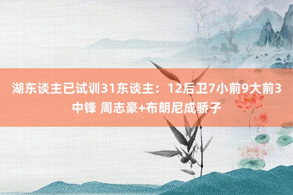 湖东谈主已试训31东谈主：12后卫7小前9大前3中锋 周志豪+布朗尼成骄子