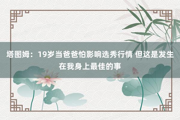 塔图姆：19岁当爸爸怕影响选秀行情 但这是发生在我身上最佳的事