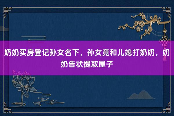 奶奶买房登记孙女名下，孙女竟和儿媳打奶奶，奶奶告状提取屋子