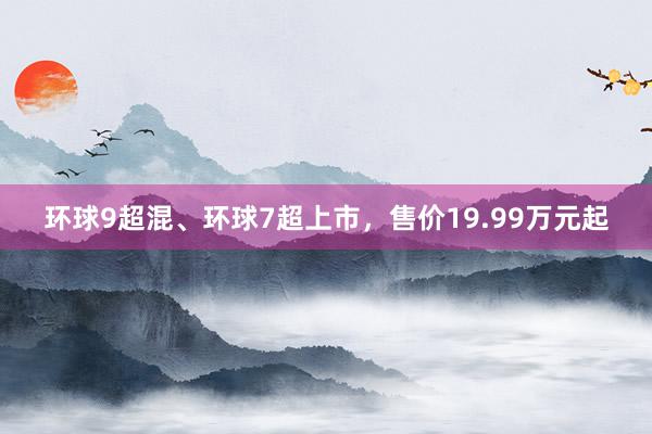 环球9超混、环球7超上市，售价19.99万元起