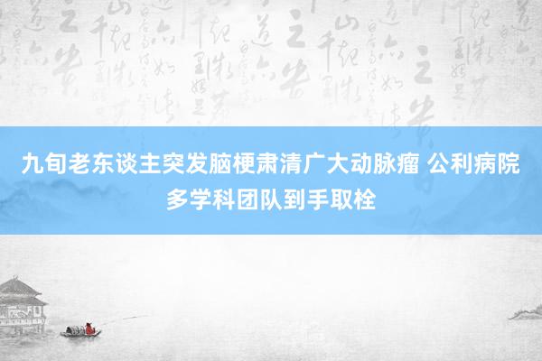 九旬老东谈主突发脑梗肃清广大动脉瘤 公利病院多学科团队到手取栓