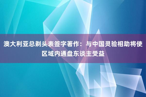 澳大利亚总剃头表签字著作：与中国灵验相助将使区域内通盘东谈主受益