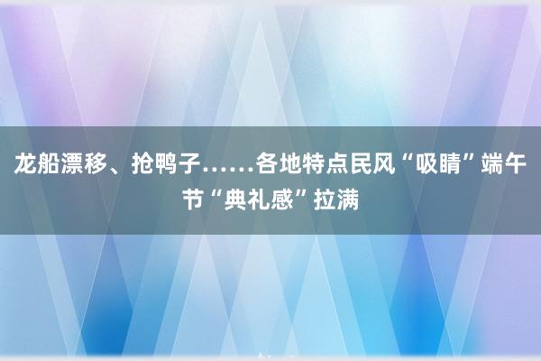 龙船漂移、抢鸭子……各地特点民风“吸睛”端午节“典礼感”拉满