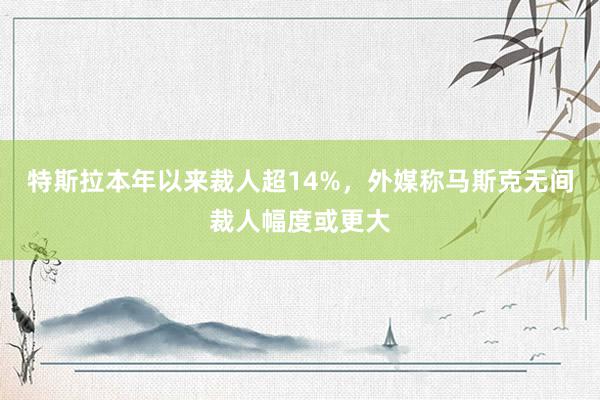 特斯拉本年以来裁人超14%，外媒称马斯克无间裁人幅度或更大