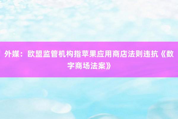 外媒：欧盟监管机构指苹果应用商店法则违抗《数字商场法案》