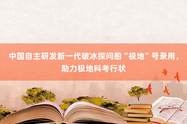 中国自主研发新一代破冰探问船“极地”号录用，助力极地科考行状