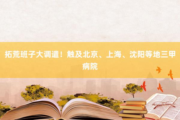 拓荒班子大调遣！触及北京、上海、沈阳等地三甲病院