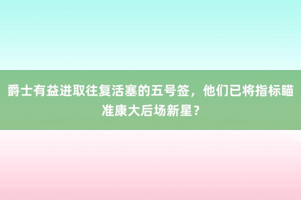 爵士有益进取往复活塞的五号签，他们已将指标瞄准康大后场新星？