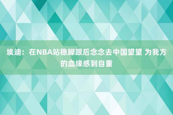 埃迪：在NBA站稳脚跟后念念去中国望望 为我方的血缘感到自重