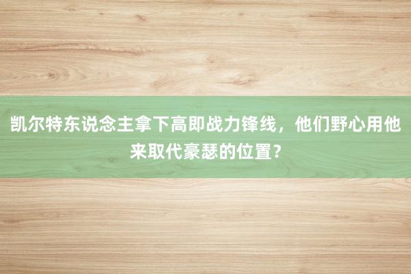 凯尔特东说念主拿下高即战力锋线，他们野心用他来取代豪瑟的位置？