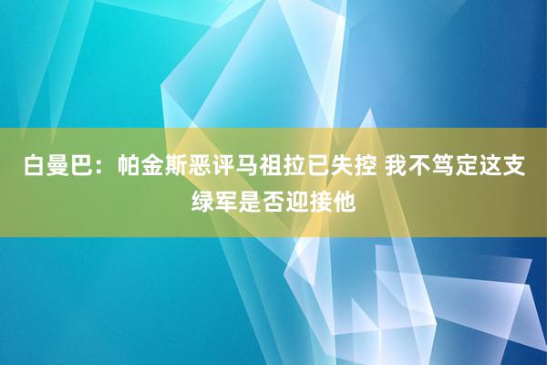 白曼巴：帕金斯恶评马祖拉已失控 我不笃定这支绿军是否迎接他