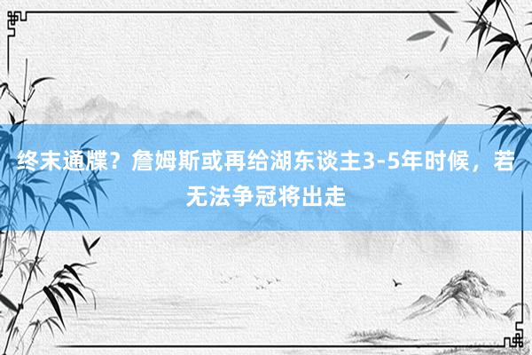 终末通牒？詹姆斯或再给湖东谈主3-5年时候，若无法争冠将出走