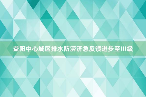 益阳中心城区排水防涝济急反馈进步至Ⅲ级