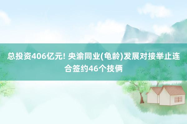 总投资406亿元! 央渝同业(龟龄)发展对接举止连合签约46个技俩