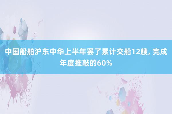 中国船舶沪东中华上半年罢了累计交船12艘, 完成年度推敲的60%