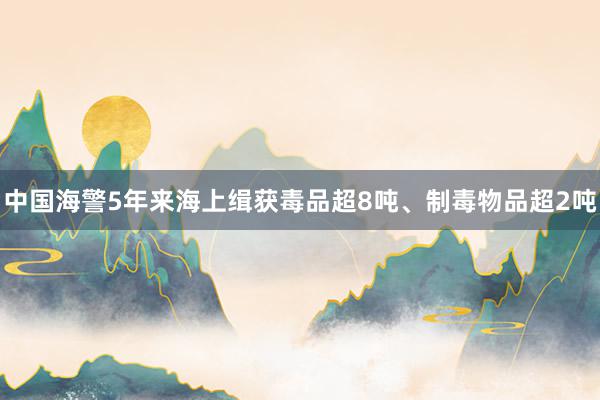 中国海警5年来海上缉获毒品超8吨、制毒物品超2吨