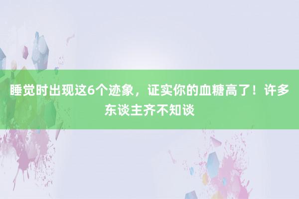 睡觉时出现这6个迹象，证实你的血糖高了！许多东谈主齐不知谈