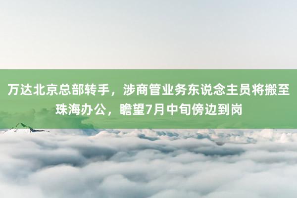 万达北京总部转手，涉商管业务东说念主员将搬至珠海办公，瞻望7月中旬傍边到岗