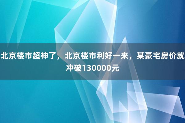 北京楼市超神了，北京楼市利好一来，某豪宅房价就冲破130000元