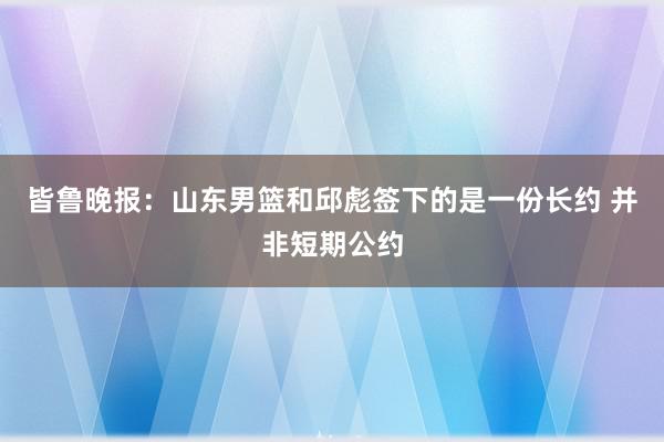 皆鲁晚报：山东男篮和邱彪签下的是一份长约 并非短期公约