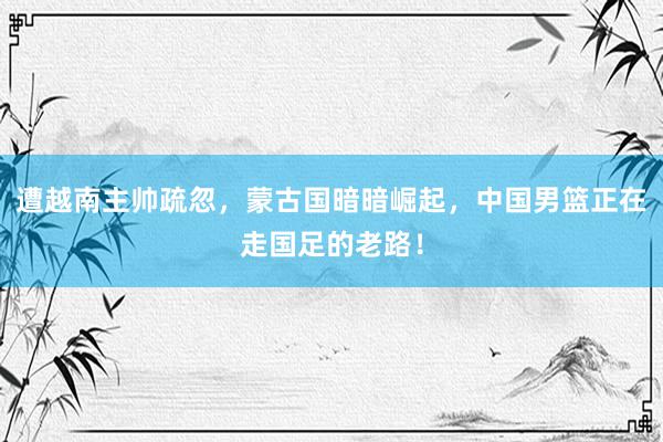 遭越南主帅疏忽，蒙古国暗暗崛起，中国男篮正在走国足的老路！