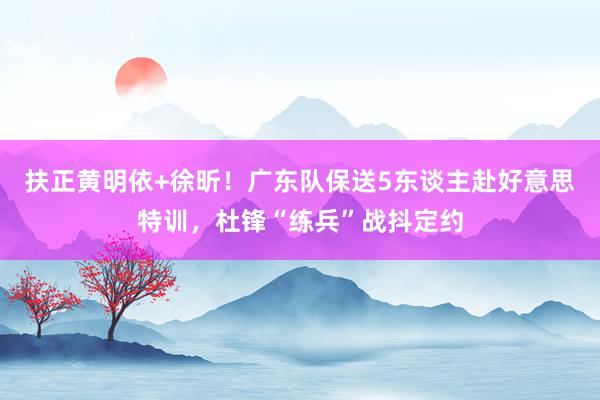 扶正黄明依+徐昕！广东队保送5东谈主赴好意思特训，杜锋“练兵”战抖定约